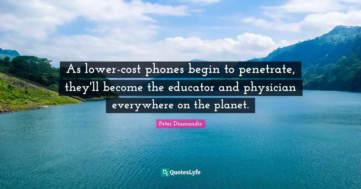 As lower-cost phones begin to penetrate, they'll become the educator and physician everywhere on the planet.