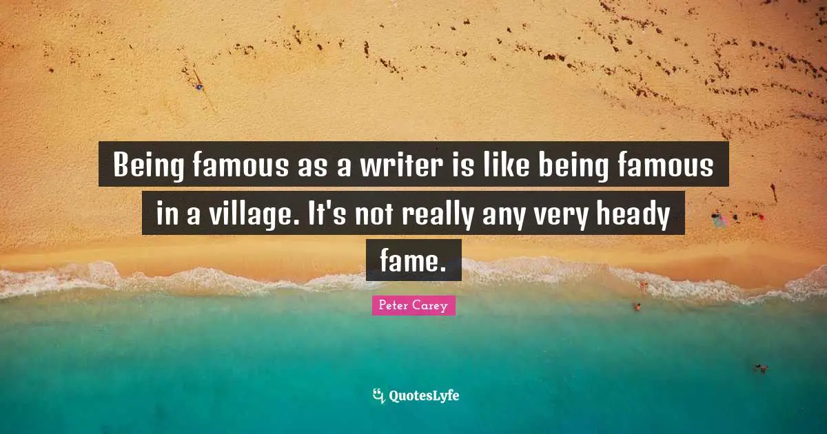 Being famous as a writer is like being famous in a village. It's not really any very heady fame.