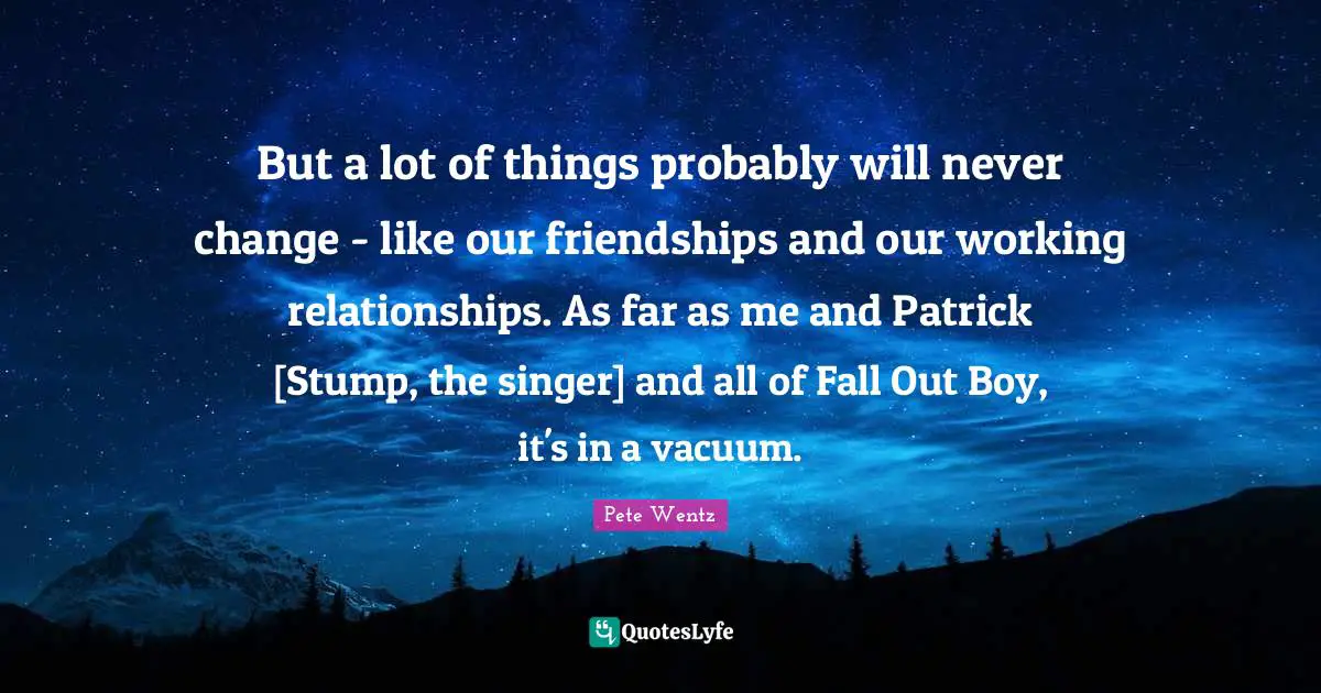 But a lot of things probably will never change - like our friendships and our working relationships. As far as me and Patrick [Stump, the singer] and all of Fall Out Boy, it's in a vacuum.