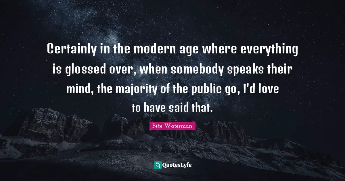 Certainly in the modern age where everything is glossed over, when somebody speaks their mind, the majority of the public go, I'd love to have said that.