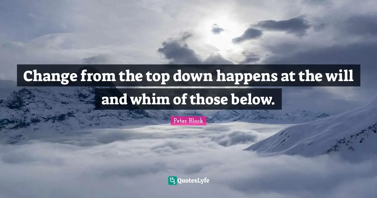 Peter Block Quotes: "Change from the top down happens at the will and whim of those below."