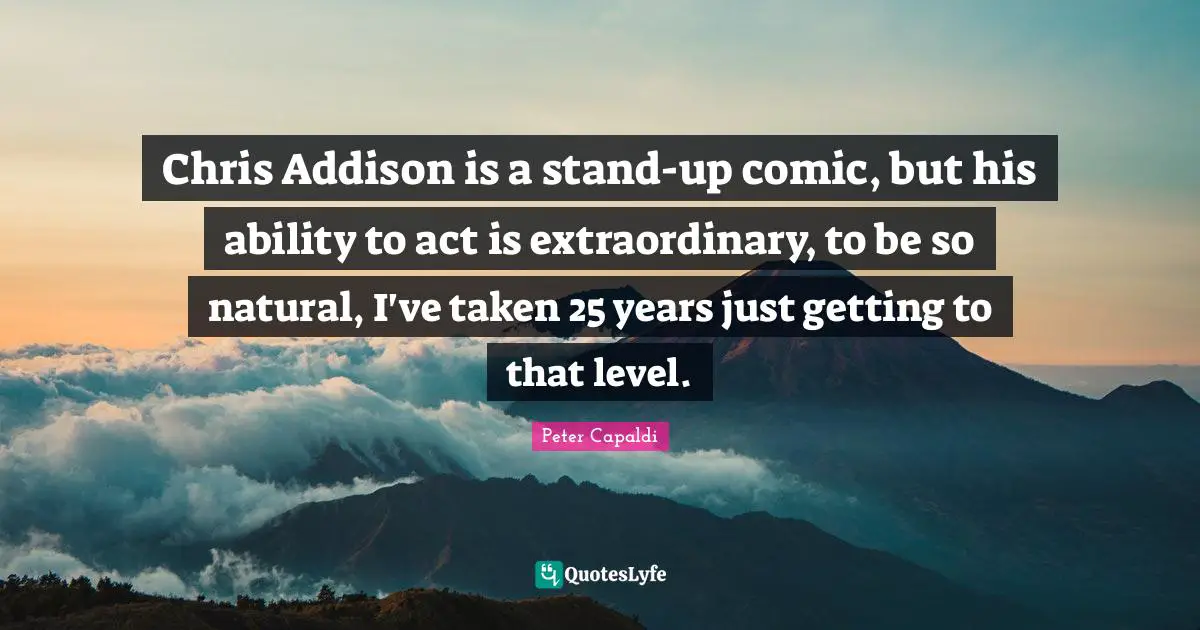 Chris Addison is a stand-up comic, but his ability to act is extraordinary, to be so natural, I've taken 25 years just getting to that level.