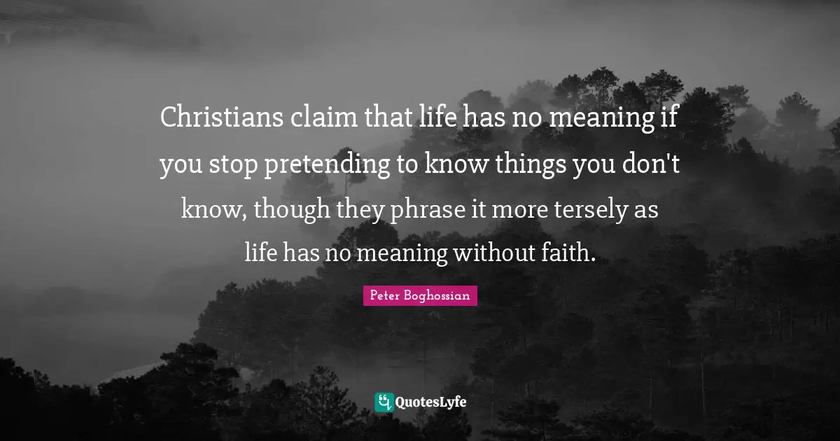 Christians claim that life has no meaning if you stop pretending to know things you don't know, though they phrase it more tersely as life has no meaning without faith.