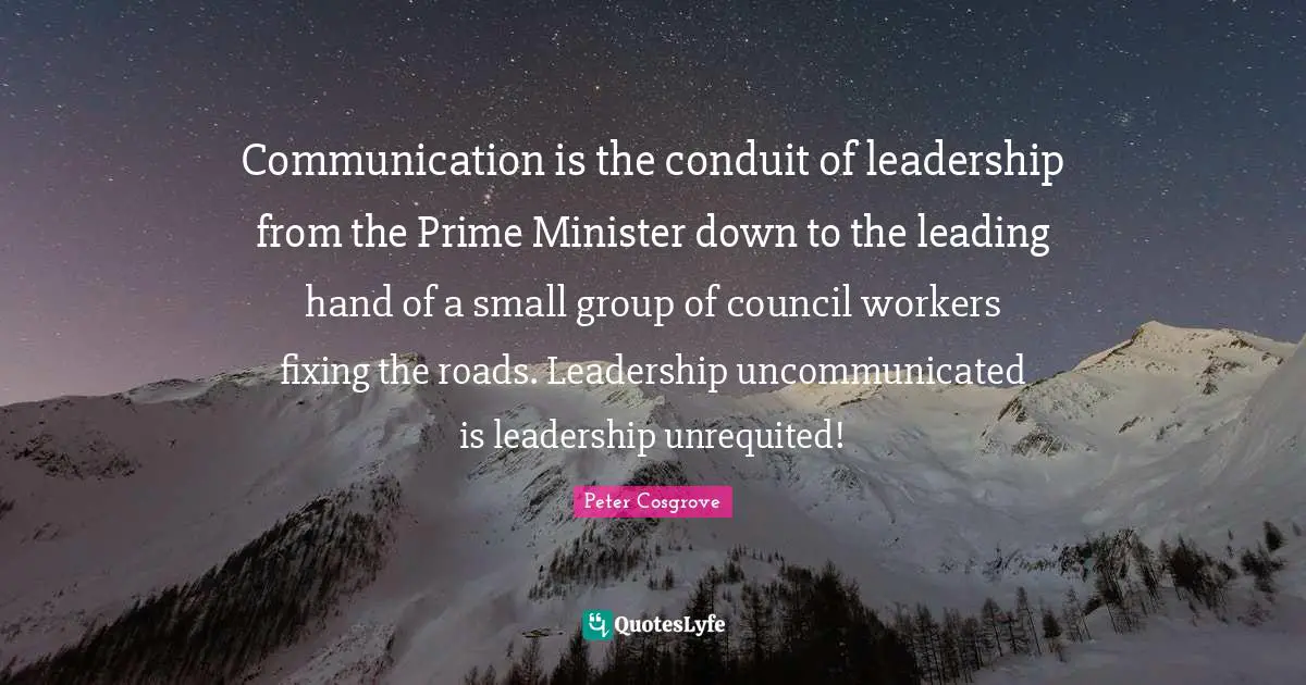 Prime Minister Quotes: "Communication is the conduit of leadership from the Prime Minister down to the leading hand of a small group of council workers fixing the roads. Leadership uncommunicated is leadership unrequited!"