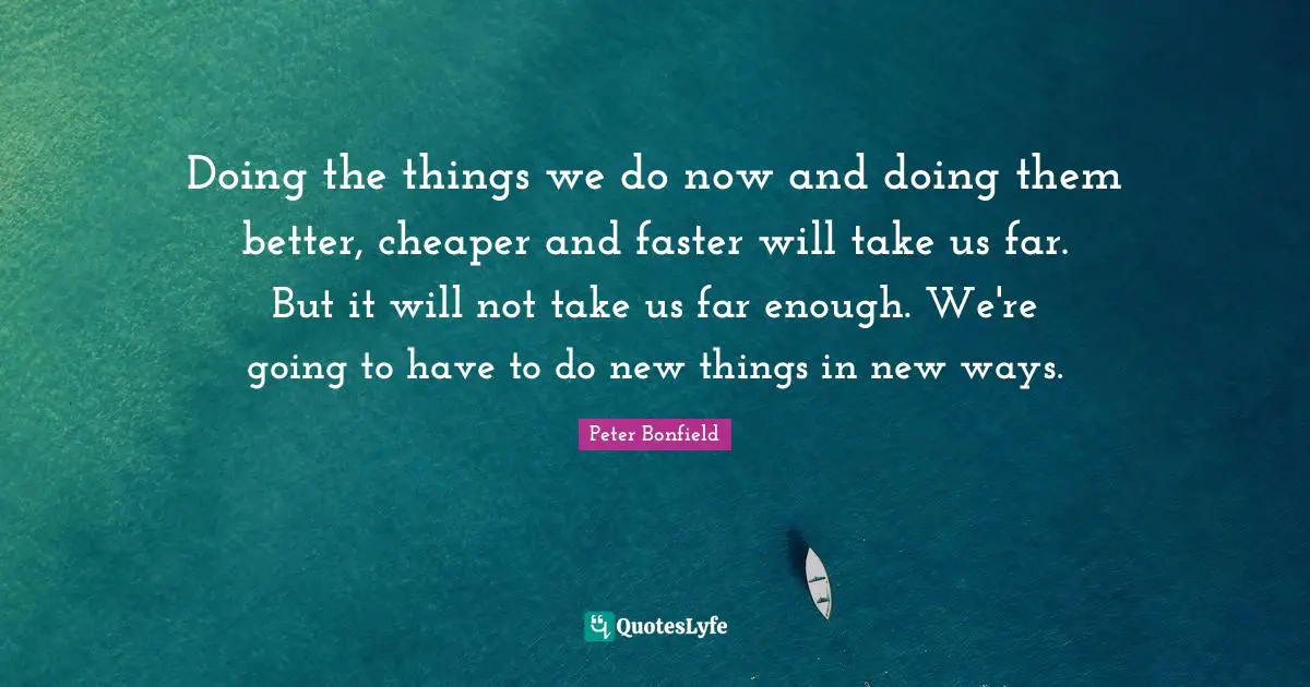 Doing the things we do now and doing them better, cheaper and faster will take us far. But it will not take us far enough. We're going to have to do new things in new ways.