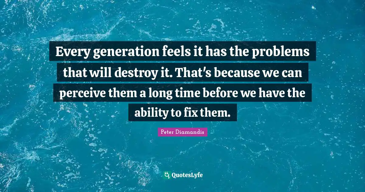 Every generation feels it has the problems that will destroy it. That's because we can perceive them a long time before we have the ability to fix them.