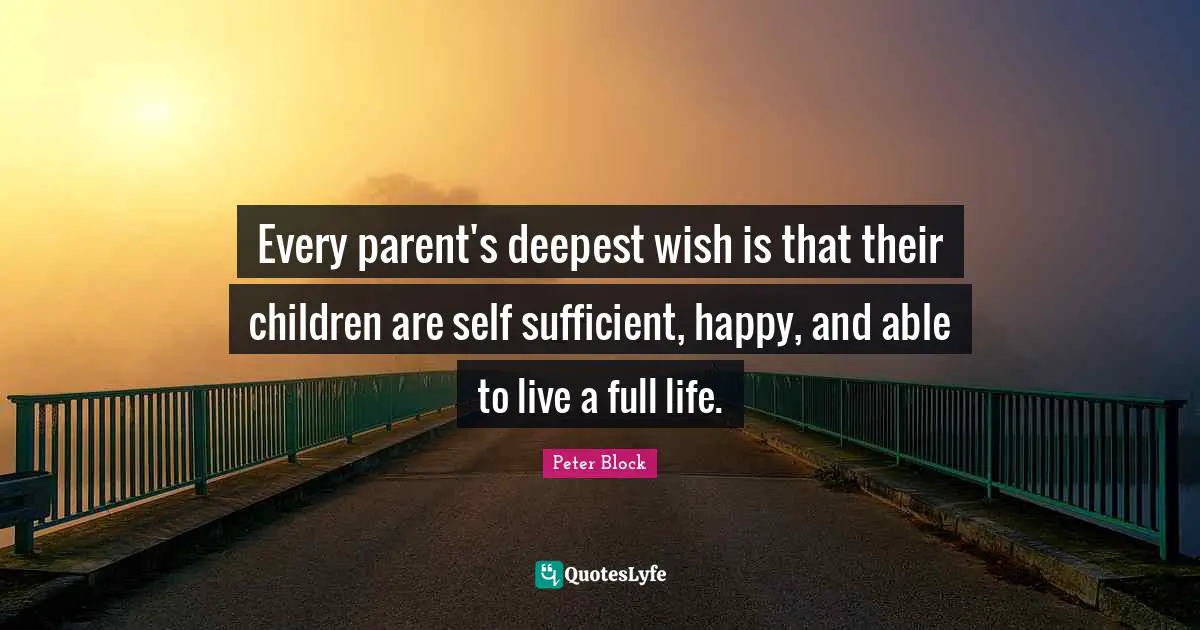Peter Block Quotes: "Every parent's deepest wish is that their children are self sufficient, happy, and able to live a full life."