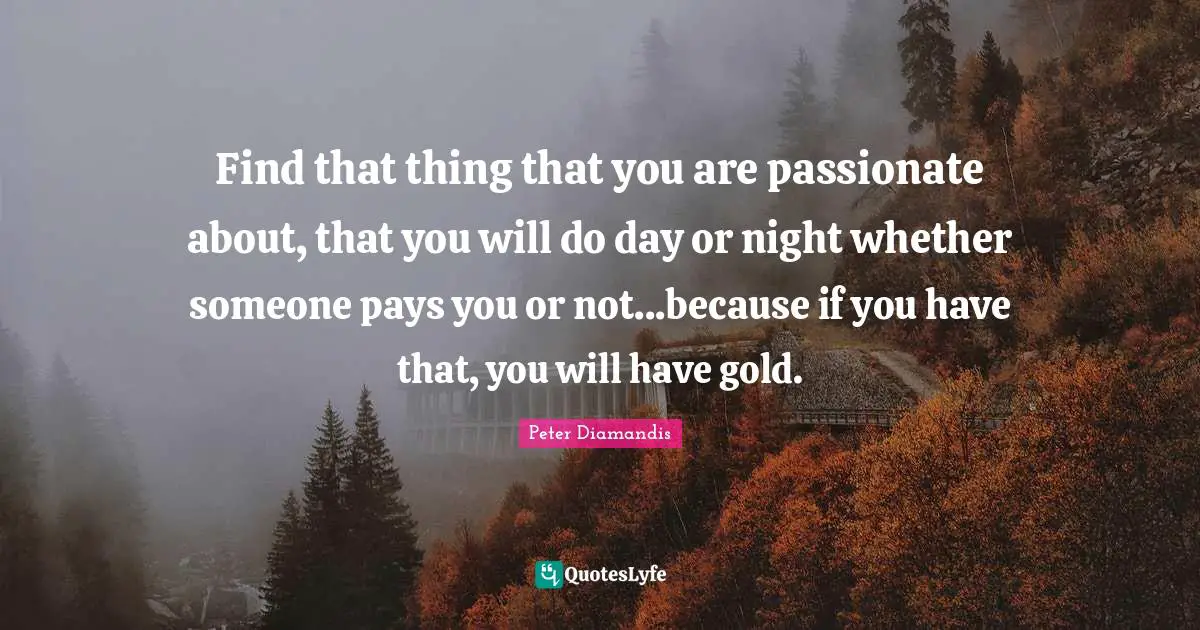 Find that thing that you are passionate about, that you will do day or night whether someone pays you or not...because if you have that, you will have gold.
