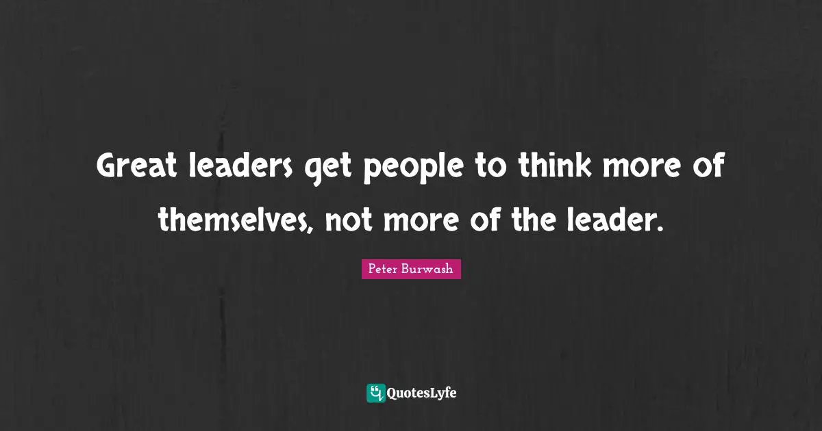 Great leaders get people to think more of themselves, not more of the leader.