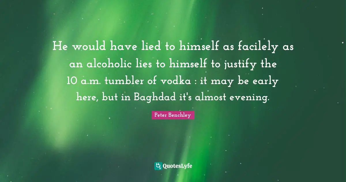 He would have lied to himself as facilely as an alcoholic lies to himself to justify the 10 a.m. tumbler of vodka : it may be early here, but in Baghdad it's almost evening.