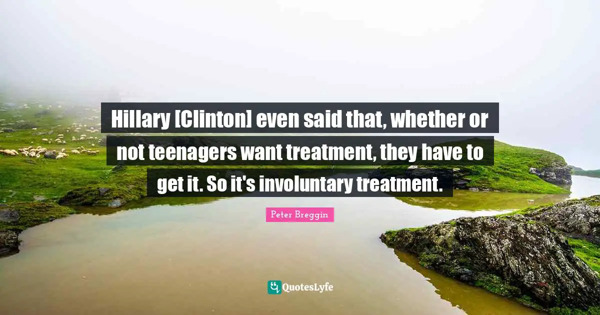 Hillary [Clinton] even said that, whether or not teenagers want treatment, they have to get it. So it's involuntary treatment.