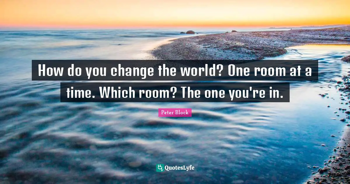 How do you change the world? One room at a time. Which room? The one you're in.
