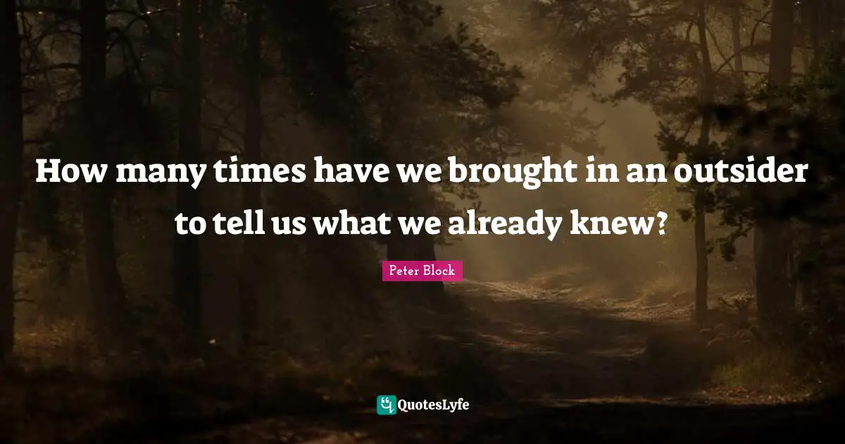 Peter Block Quotes: "How many times have we brought in an outsider to tell us what we already knew?"