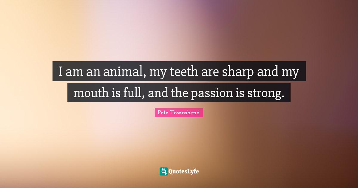 Pete Townshend Quotes: "I am an animal, my teeth are sharp and my mouth is full, and the passion is strong."