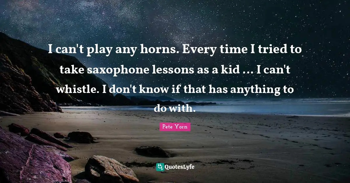 I can't play any horns. Every time I tried to take saxophone lessons as a kid ... I can't whistle. I don't know if that has anything to do with.