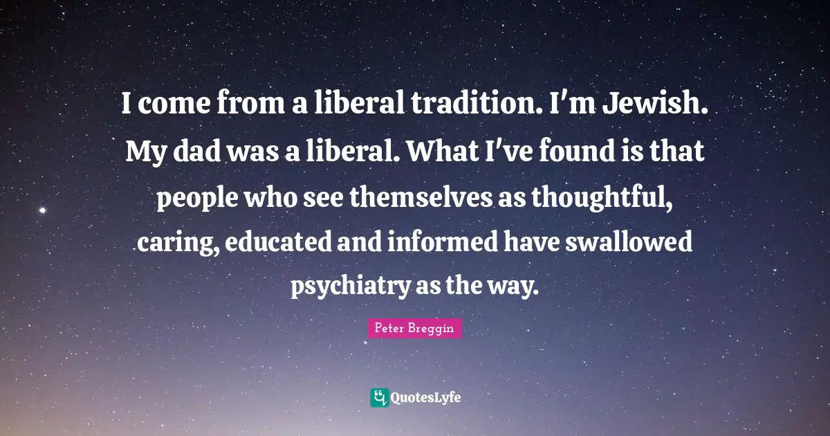 Peter Breggin Quotes: "I come from a liberal tradition. I'm Jewish. My dad was a liberal. What I've found is that people who see themselves as thoughtful, caring, educated and informed have swallowed psychiatry as the way."