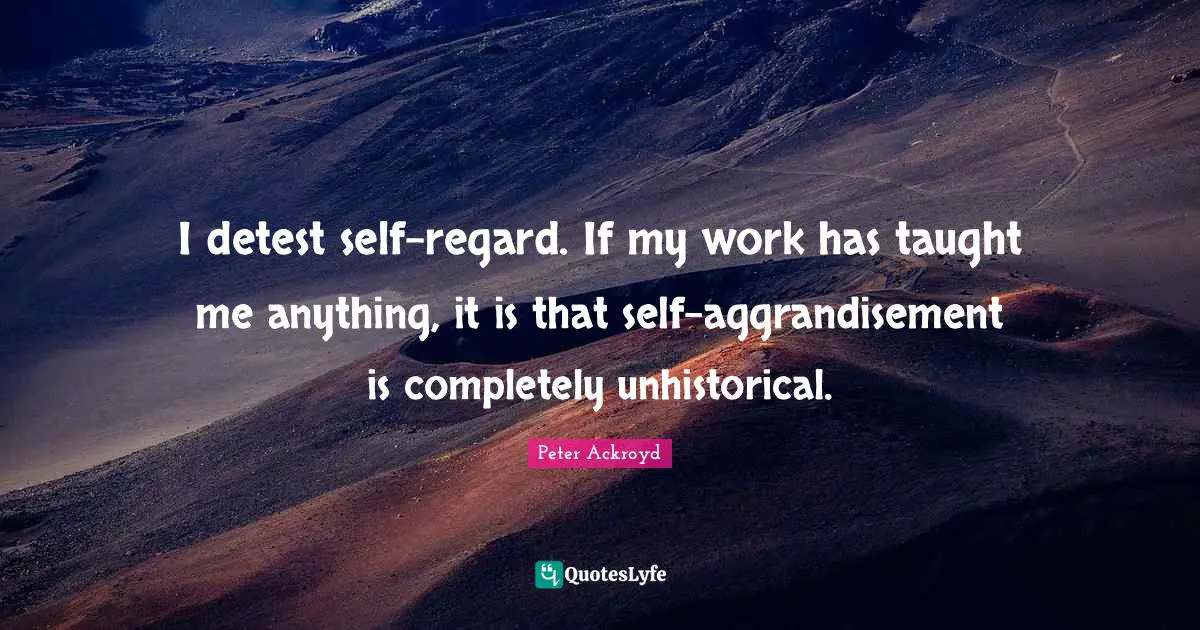 I detest self-regard. If my work has taught me anything, it is that self-aggrandisement is completely unhistorical.
