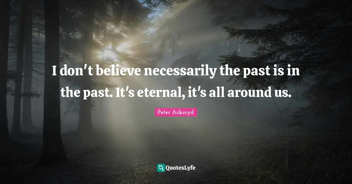 I don't believe necessarily the past is in the past. It's eternal, it's all around us.