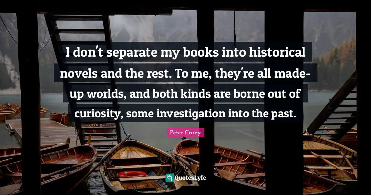 I don't separate my books into historical novels and the rest. To me, they're all made-up worlds, and both kinds are borne out of curiosity, some investigation into the past.