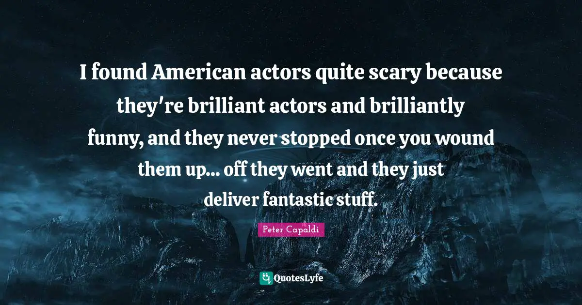 I found American actors quite scary because they're brilliant actors and brilliantly funny, and they never stopped once you wound them up... off they went and they just deliver fantastic stuff.