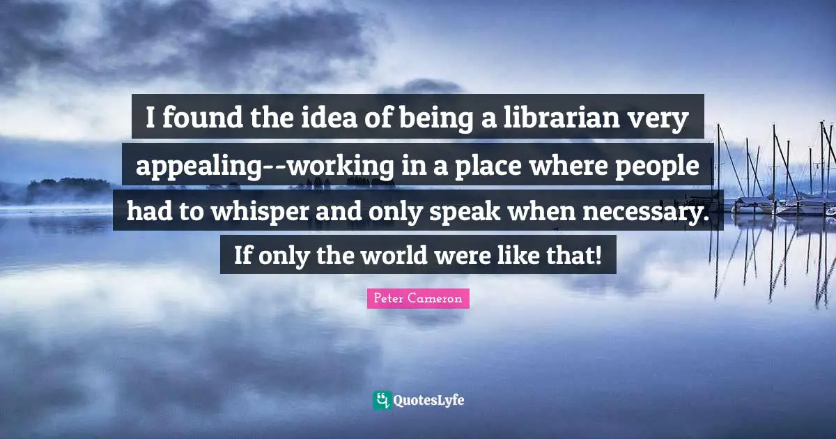 I found the idea of being a librarian very appealing--working in a place where people had to whisper and only speak when necessary. If only the world were like that!
