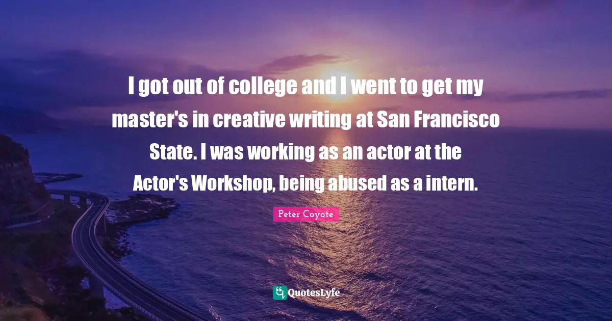 I got out of college and I went to get my master's in creative writing at San Francisco State. I was working as an actor at the Actor's Workshop, being abused as a intern.