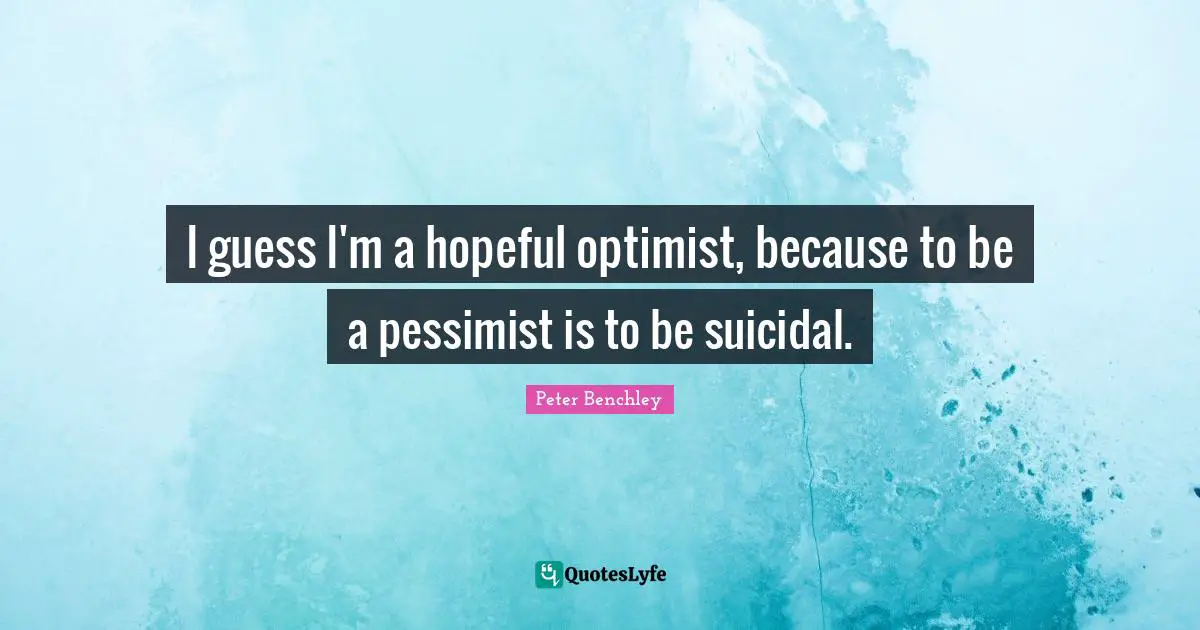 I guess I'm a hopeful optimist, because to be a pessimist is to be suicidal.