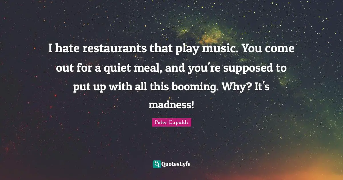 I hate restaurants that play music. You come out for a quiet meal, and you're supposed to put up with all this booming. Why? It's madness!