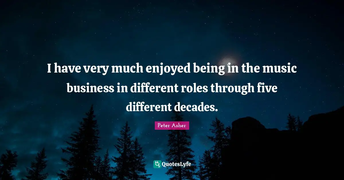 I have very much enjoyed being in the music business in different roles through five different decades.