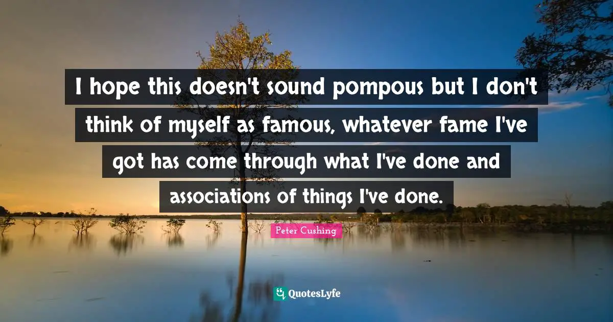 I hope this doesn't sound pompous but I don't think of myself as famous, whatever fame I've got has come through what I've done and associations of things I've done.