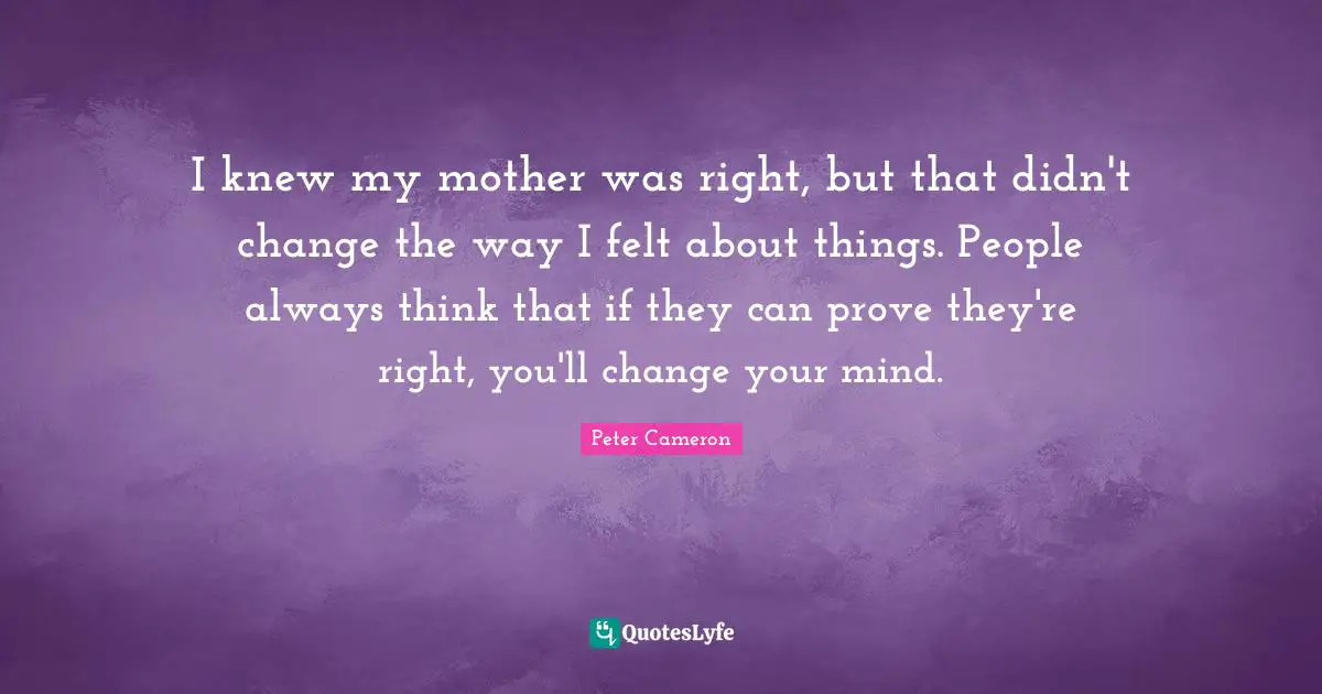 I knew my mother was right, but that didn't change the way I felt about things. People always think that if they can prove they're right, you'll change your mind.