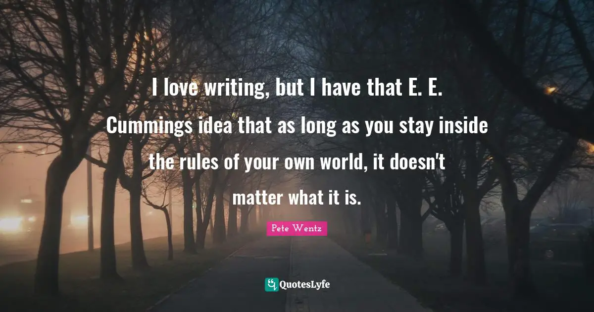 I love writing, but I have that E. E. Cummings idea that as long as you stay inside the rules of your own world, it doesn't matter what it is.