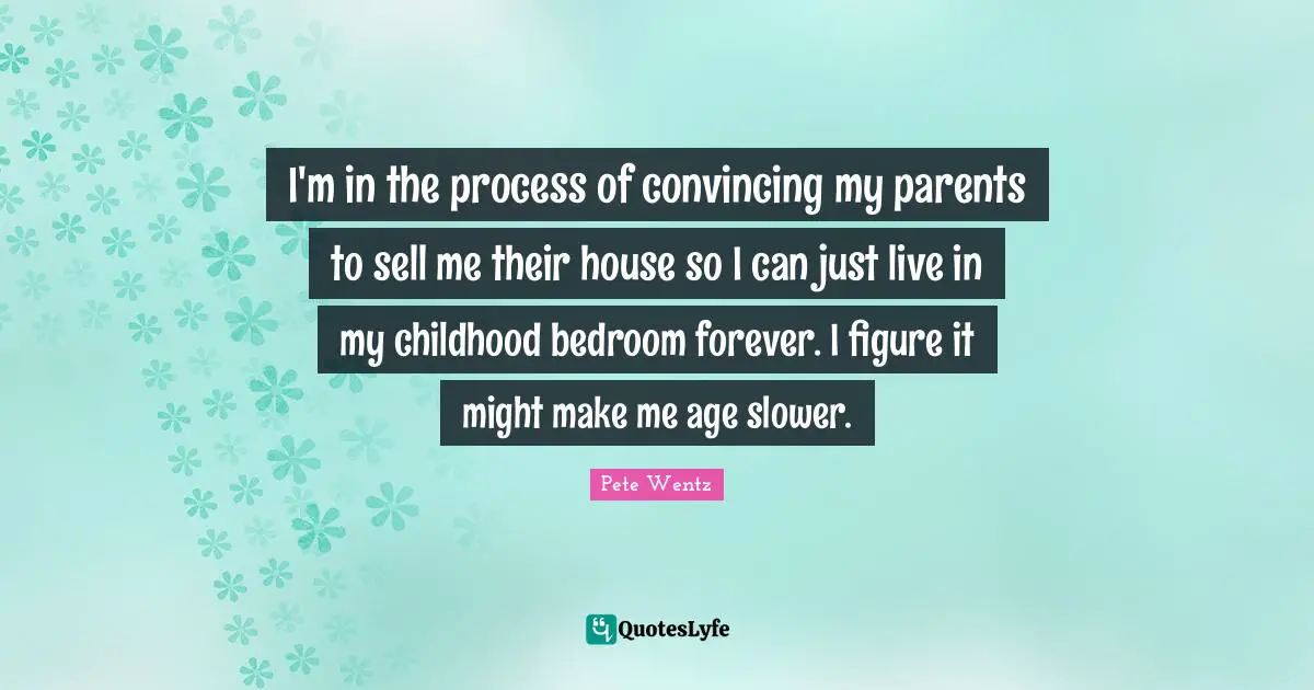I'm in the process of convincing my parents to sell me their house so I can just live in my childhood bedroom forever. I figure it might make me age slower.