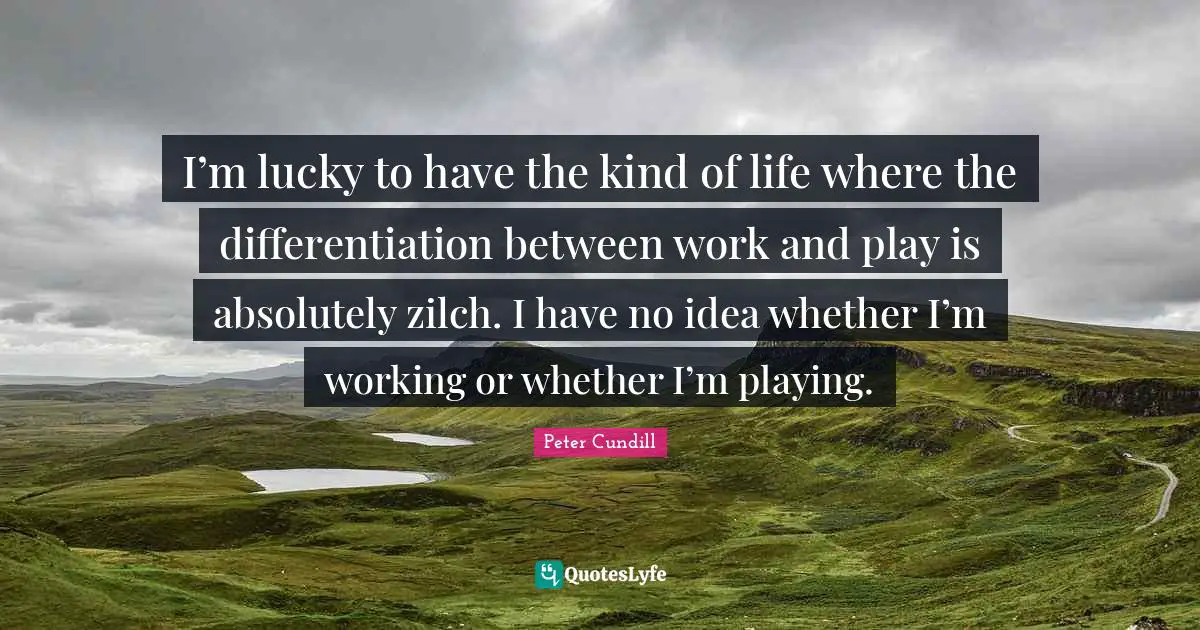 I’m lucky to have the kind of life where the differentiation between work and play is absolutely zilch. I have no idea whether I’m working or whether I’m playing.