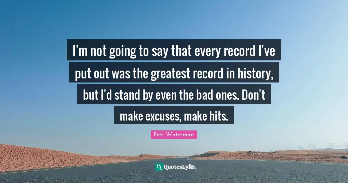 I'm not going to say that every record I've put out was the greatest record in history, but I'd stand by even the bad ones. Don't make excuses, make hits.