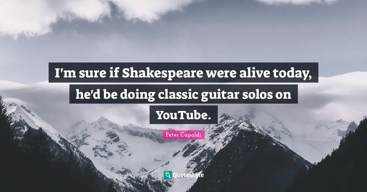 I'm sure if Shakespeare were alive today, he'd be doing classic guitar solos on YouTube.