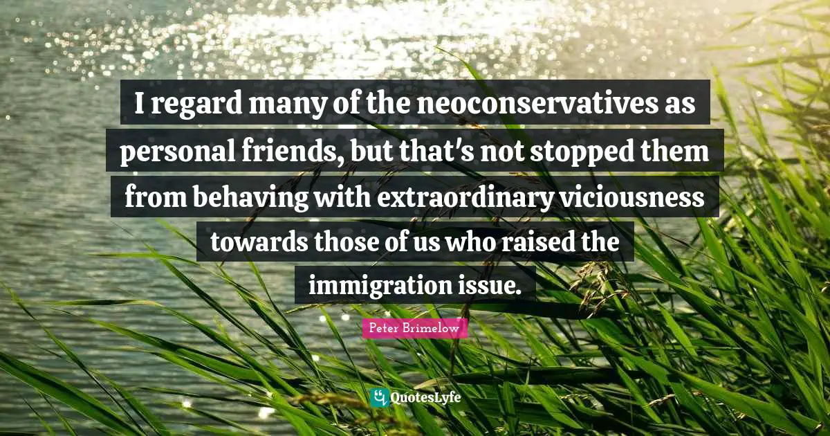 I regard many of the neoconservatives as personal friends, but that's not stopped them from behaving with extraordinary viciousness towards those of us who raised the immigration issue.