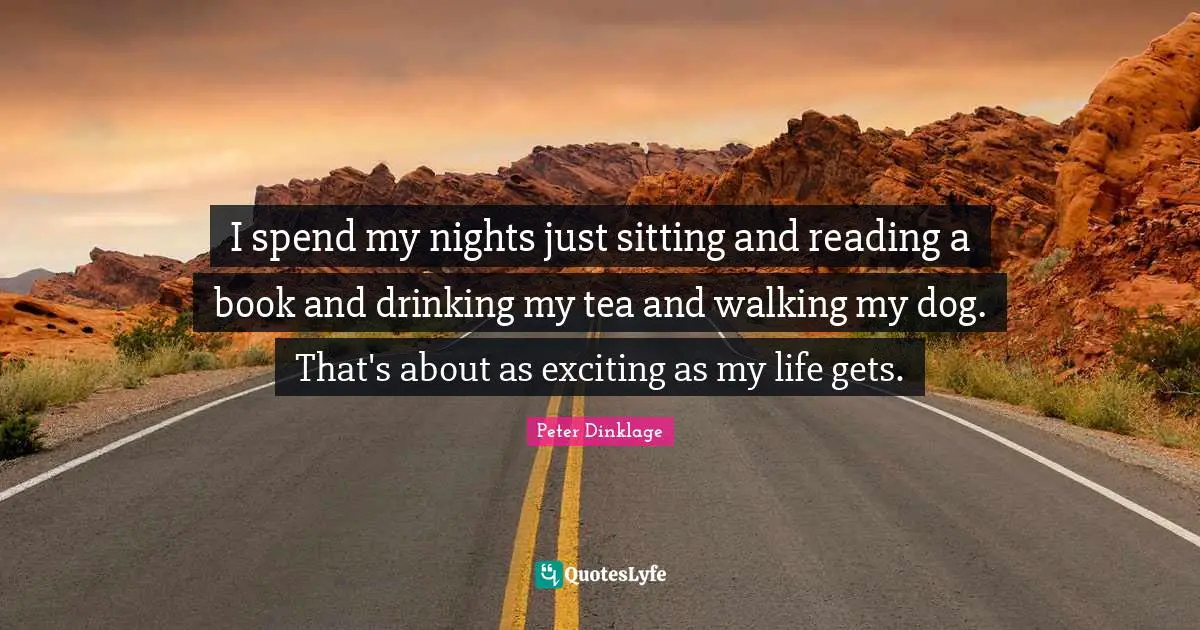I spend my nights just sitting and reading a book and drinking my tea and walking my dog. That's about as exciting as my life gets.