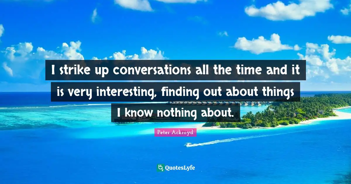 I strike up conversations all the time and it is very interesting, finding out about things I know nothing about.