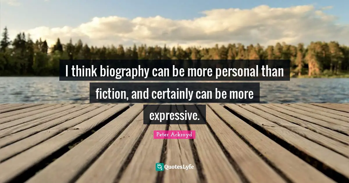 I think biography can be more personal than fiction, and certainly can be more expressive.