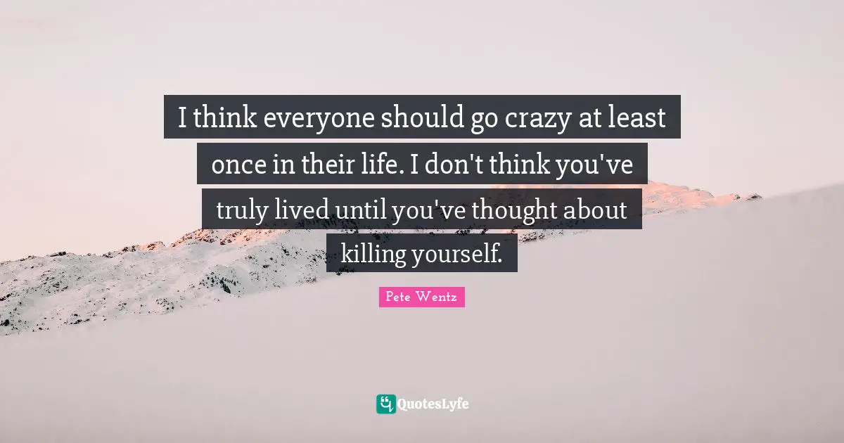 I think everyone should go crazy at least once in their life. I don't think you've truly lived until you've thought about killing yourself.
