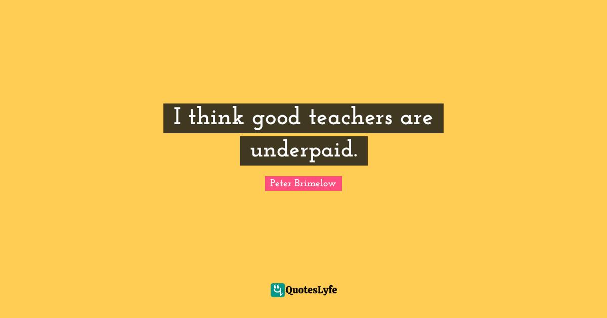 I think good teachers are underpaid.