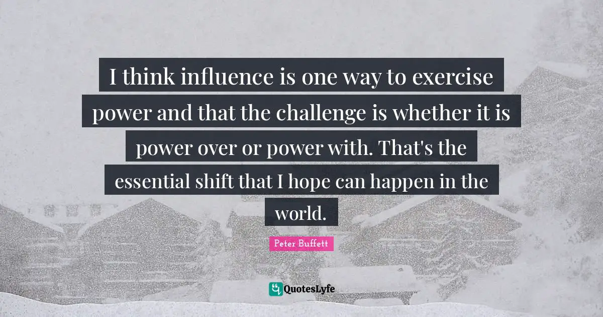 Peter Buffett Quotes: "I think influence is one way to exercise power and that the challenge is whether it is power over or power with. That's the essential shift that I hope can happen in the world."