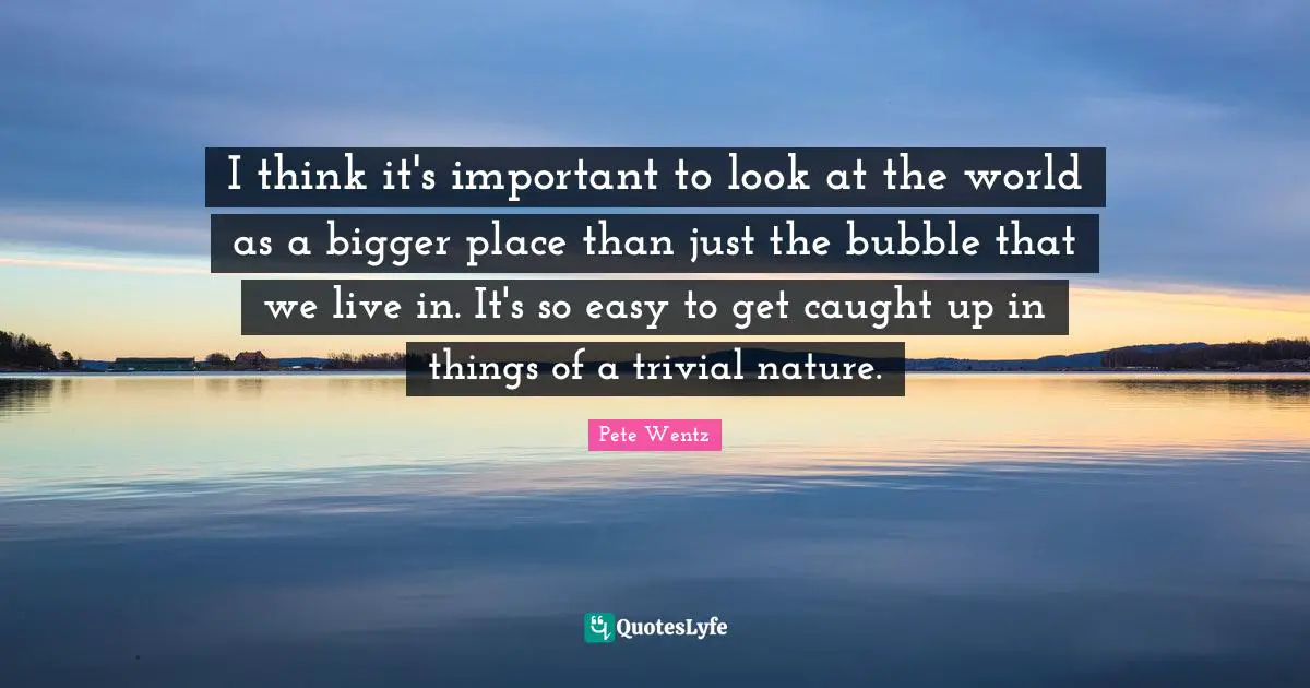 Easy To Get Quotes: "I think it's important to look at the world as a bigger place than just the bubble that we live in. It's so easy to get caught up in things of a trivial nature."