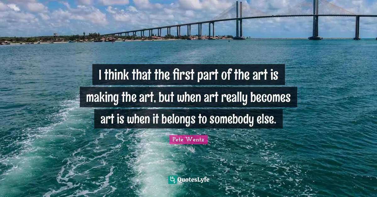 I think that the first part of the art is making the art, but when art really becomes art is when it belongs to somebody else.