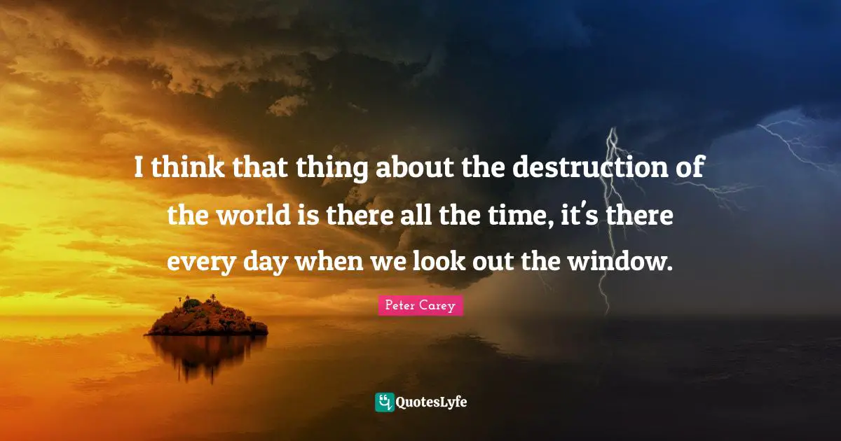 I think that thing about the destruction of the world is there all the time, it's there every day when we look out the window.