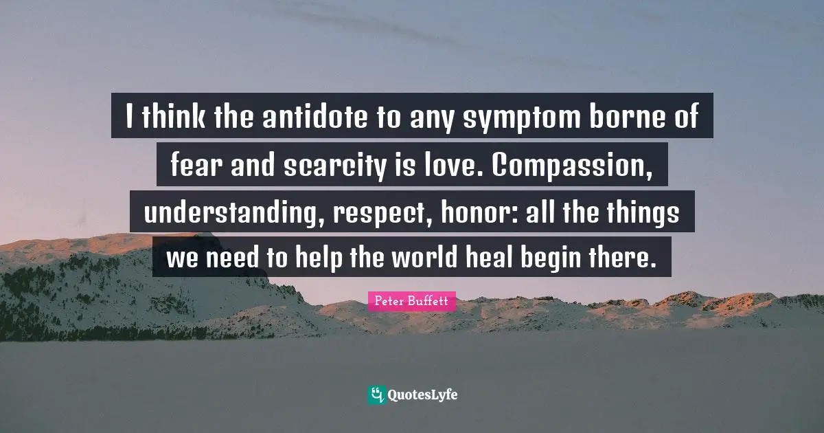 I think the antidote to any symptom borne of fear and scarcity is love. Compassion, understanding, respect, honor: all the things we need to help the world heal begin there.