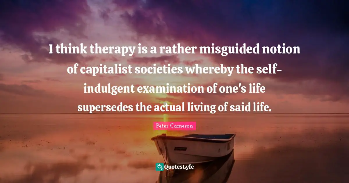 I think therapy is a rather misguided notion of capitalist societies whereby the self-indulgent examination of one's life supersedes the actual living of said life.