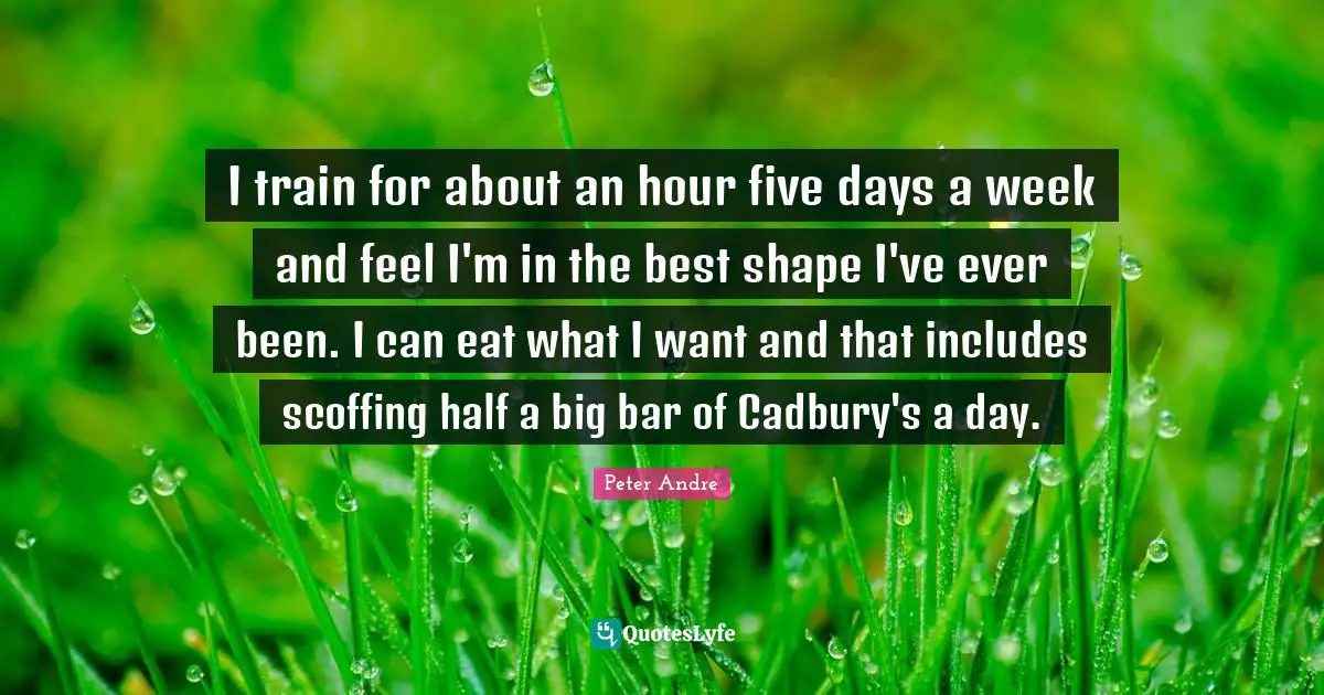 I train for about an hour five days a week and feel I'm in the best shape I've ever been. I can eat what I want and that includes scoffing half a big bar of Cadbury's a day.