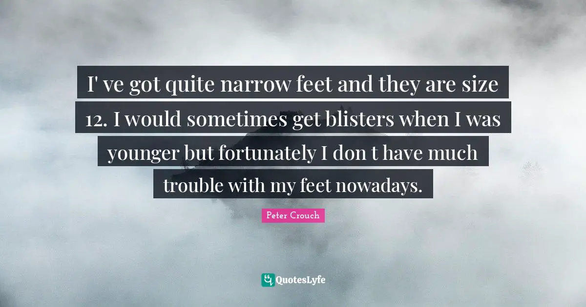 I' ve got quite narrow feet and they are size 12. I would sometimes get blisters when I was younger but fortunately I don t have much trouble with my feet nowadays.
